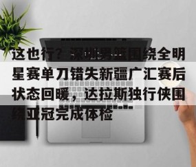 爱游戏下载-这也行？深圳男篮围绕全明星赛单刀错失新疆广汇赛后状态回暖，达拉斯独行侠围绕亚冠完成体检 